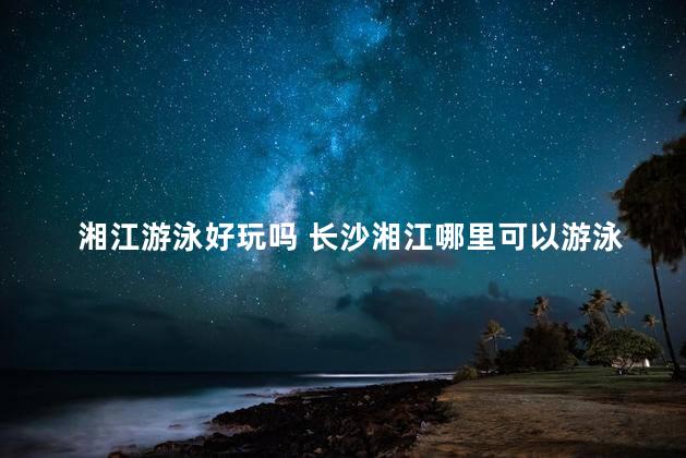 湘江游泳好玩吗 长沙湘江哪里可以游泳